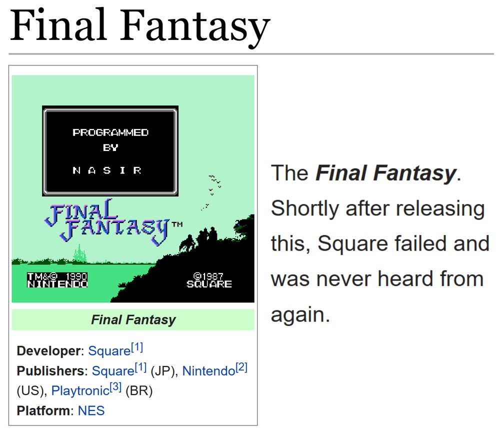 (Showing the tcrf.net page for Final Fantasy.)
(Developer: Square[1]; Publishers: Square[1] (JP), Nintendo[2] (US), Playtronic[3] (BR); Platform: NES)

"The Final Fantasy. Shortly after releasing this, Square failed and was never heard from again."