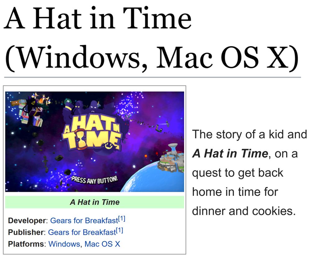 (Showing the tcrf.net page for A Hat in Time (Windows, Mac OS X).)
(Developer: Gears for Breakfast[1]; Publisher: Gears for Breakfast[1]; Platforms: Windows, Mac OS X)

"The story of a kid and A Hat in Time, on a quest to get back home in time for dinner and cookies."