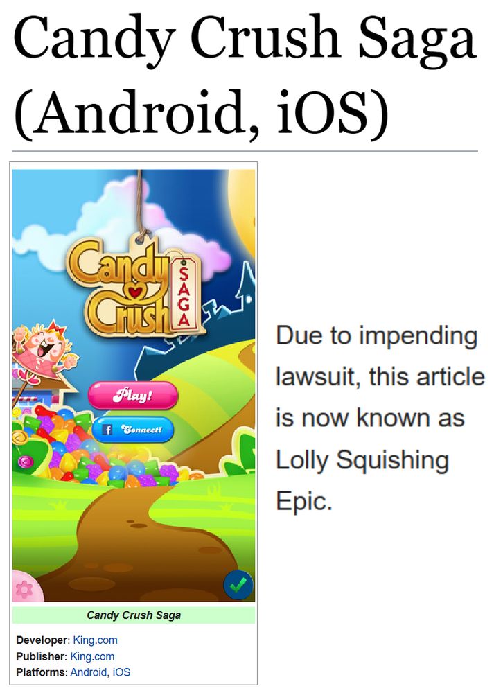 (Showing the tcrf.net page for Candy Crush Saga (Android, iOS).)
(Developer: King.com; Publisher: King.com; Platforms: Android, iOS)

"Due to impending lawsuit, this article is now known as Lolly Squishing Epic."