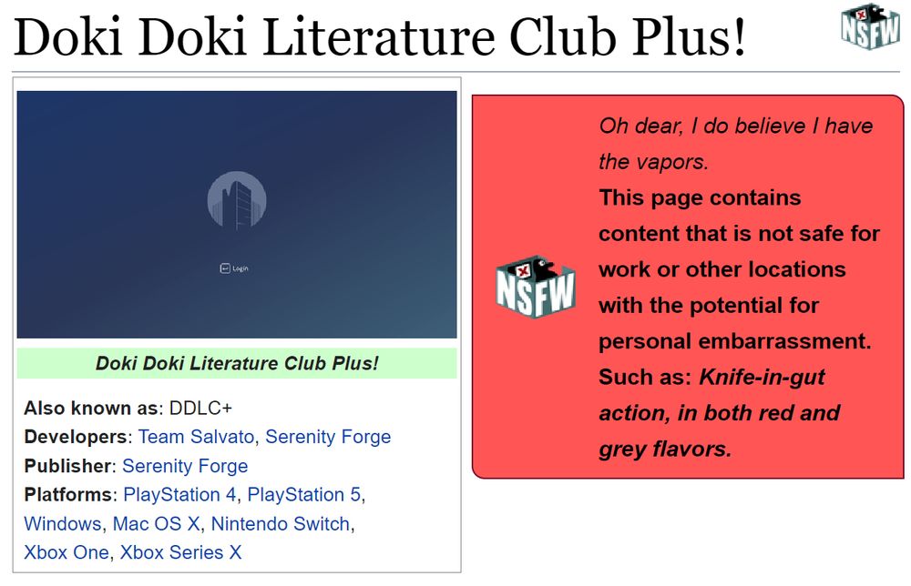 (Showing the tcrf.net page for Doki Doki Literature Club Plus!.)
(Also known as: DDLC+; Developers: Team Salvato, Serenity Forge; Publisher: Serenity Forge; Platforms: PlayStation 4, PlayStation 5, Windows, Mac OS X, Nintendo Switch, Xbox One, Xbox Series X)

NSFW Warning: "Knife-in-gut action, in both red and grey flavors."