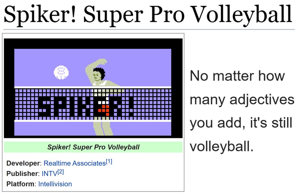 (Showing the tcrf.net page for Spiker! Super Pro Volleyball.)
(Developer: Realtime Associates[1]; Publisher: INTV[2]; Platform: Intellivision)

"No matter how many adjectives you add, it's still volleyball."