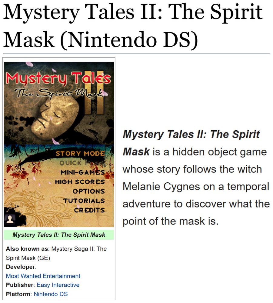 (Showing the tcrf.net page for Mystery Tales II: The Spirit Mask (Nintendo DS).)
(Also known as: Mystery Saga II: The Spirit Mask (GE); Developer: Most Wanted Entertainment; Publisher: Easy Interactive; Platform: Nintendo DS)

"Mystery Tales II: The Spirit Mask is a hidden object game whose story follows the witch Melanie Cygnes on a temporal adventure to discover what the point of the mask is."