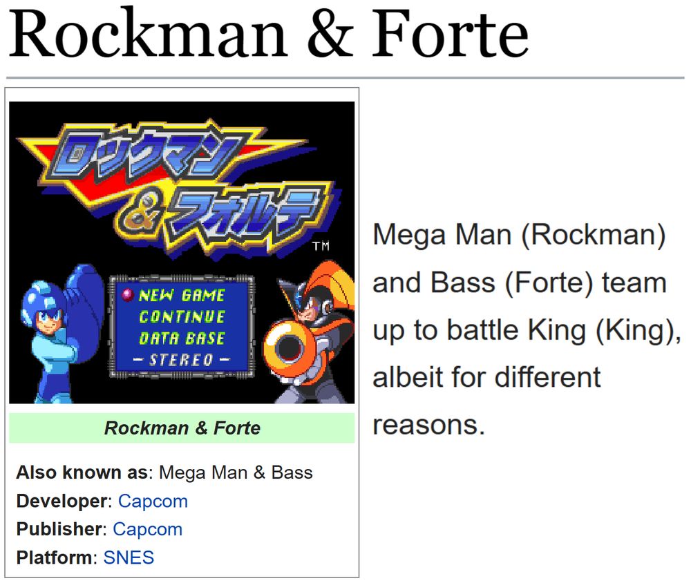 (Showing the tcrf.net page for Rockman & Forte.)
(Also known as: Mega Man & Bass; Developer: Capcom; Publisher: Capcom; Platform: SNES)

"Mega Man (Rockman) and Bass (Forte) team up to battle King (King), albeit for different reasons."