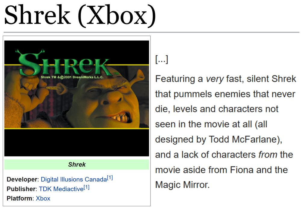 (Showing the tcrf.net page for Shrek (Xbox).)
(Developer: Digital Illusions Canada[1]; Publisher: TDK Mediactive[1]; Platform: Xbox)

"[...]

Featuring a very fast, silent Shrek that pummels enemies that never die, levels and characters not seen in the movie at all (all designed by Todd McFarlane), and a lack of characters from the movie aside from Fiona and the Magic Mirror."