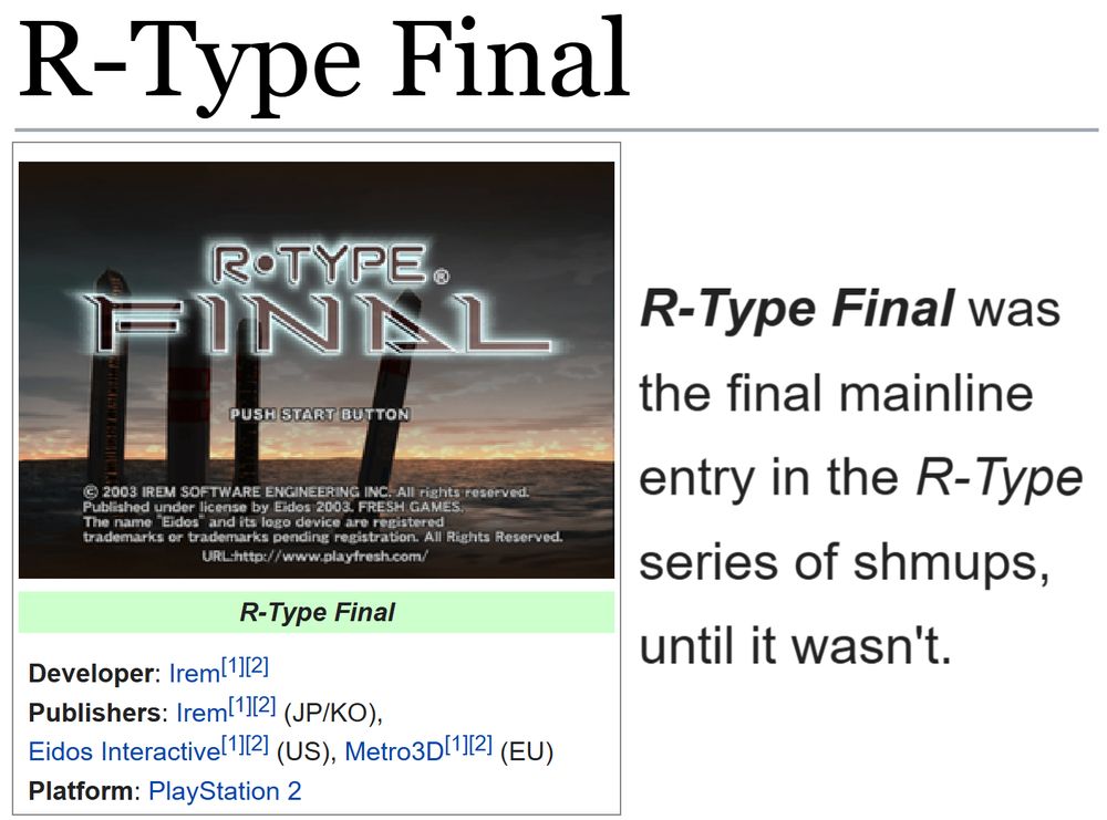 (Showing the tcrf.net page for R-Type Final.)
(Developer: Irem[1][2]; Publishers: Irem[1][2] (JP/KO), Eidos Interactive[1][2] (US), Metro3D[1][2] (EU); Platform: PlayStation 2)

"R-Type Final was the final mainline entry in the R-Type series of shmups, until it wasn't."
