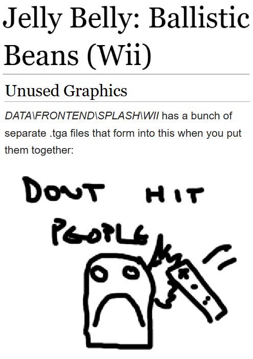 (Showing the tcrf.net page for Jelly Belly: Ballistic Beans (Wii).)
(Developer: Blue Monkey Studios; Publishers: Zoo Digital Publishing (EU), Zoo Games (US); Platform: Wii)

Unused Graphics
"DATA\FRONTEND\SPLASH\WII has a bunch of separate .tga files that form into this when you put them together:"
