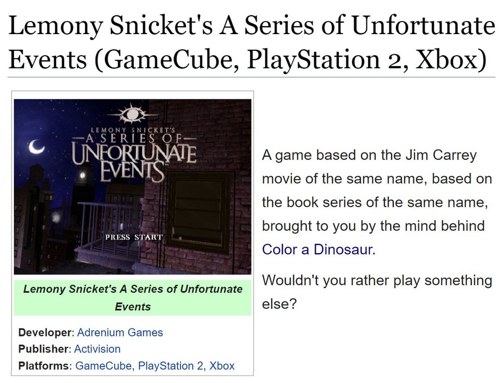 (Showing the tcrf.net page for Lemony Snicket's A Series of Unfortunate Events (GameCube, PlayStation 2, Xbox).)
(Developer: Adrenium Games; Publisher: Activision; Platform: GameCube, PlayStation 2, Xbox)

"A game based on the Jim Carrey movie of the same name, based on the book series of the same name, brought to you by the mind behind Color a Dinosaur.

Wouldn't you rather play something else?"