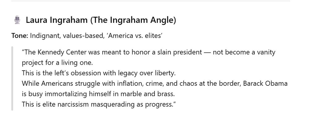 Laura Ingraham (The Ingraham Angle)

Tone: Indignant, values-based, ‘America vs. elites’

“The Kennedy Center was meant to honor a slain president — not become a vanity project for a living one.
This is the left’s obsession with legacy over liberty.
While Americans struggle with inflation, crime, and chaos at the border, Barack Obama is busy immortalizing himself in marble and brass.
This is elite narcissism masquerading as progress.”