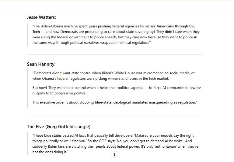 Jesse Watters:

“The Biden-Obama machine spent years pushing federal agencies to censor Americans through Big Tech — and now Democrats are pretending to care about state sovereignty? They didn’t care when they were using the federal government to police speech, but they care now because they want to police AI the same way: through political narratives wrapped in ‘ethical regulation.’”

Sean Hannity:

“Democrats didn’t want state control when Biden’s White House was micromanaging social media, or when Obama’s federal regulators were picking winners and losers in the tech market.

But now? They want state control when it helps their political agenda — to force AI companies to rewrite outputs to fit progressive politics.

This executive order is about stopping blue-state ideological mandates masquerading as regulation.”

The Five (Greg Gutfeld’s angle):

“These blue states passed AI laws that basically tell developers: ‘Make sure your models say the right things politically or we’ll fine you.’ So the GOP says: ‘No, you don’t get to demand AI be woke.’ And suddenly Biden fans are clutching their pearls about federal power. It’s only ‘authoritarian’ when they’re not the ones doing it.”