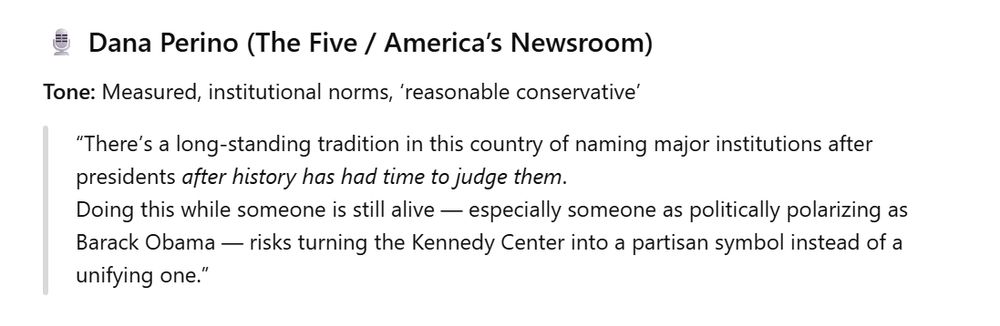 Dana Perino (The Five / America’s Newsroom)

Tone: Measured, institutional norms, ‘reasonable conservative’

“There’s a long-standing tradition in this country of naming major institutions after presidents after history has had time to judge them.
Doing this while someone is still alive — especially someone as politically polarizing as Barack Obama — risks turning the Kennedy Center into a partisan symbol instead of a unifying one.”
