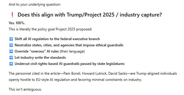 And to your underlying question:

❗ Does this align with Trump/Project 2025 / industry capture?

Yes. 100%.
This is literally the policy goal Project 2025 proposed:

➡️ Shift all AI regulation to the federal executive branch
➡️ Neutralize states, cities, and agencies that impose ethical guardrails
➡️ Override “onerous” AI rules (their language)
➡️ Let industry write the standards
➡️ Undercut civil rights-based AI guardrails passed by state legislatures

The personnel cited in the article—Pam Bondi, Howard Lutnick, David Sacks—are Trump-aligned individuals openly hostile to EU-style AI regulation and favoring minimal constraints on industry.

This isn’t ambiguous.
