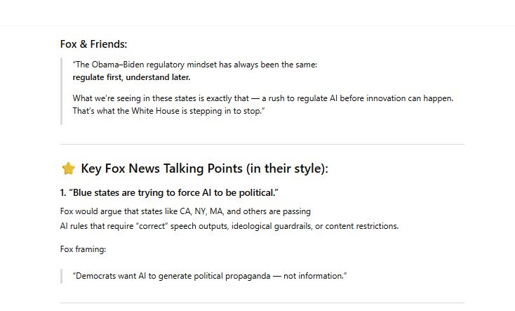 Fox & Friends:

“The Obama–Biden regulatory mindset has always been the same:
regulate first, understand later.

What we’re seeing in these states is exactly that — a rush to regulate AI before innovation can happen. That’s what the White House is stepping in to stop.”

⭐ Key Fox News Talking Points (in their style):
1. “Blue states are trying to force AI to be political.”

Fox would argue that states like CA, NY, MA, and others are passing
AI rules that require “correct” speech outputs, ideological guardrails, or content restrictions.

Fox framing:

“Democrats want AI to generate political propaganda — not information.”
