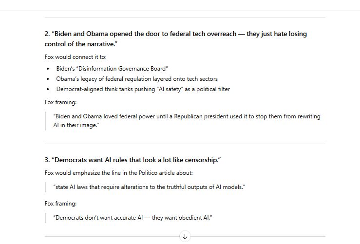 2. “Biden and Obama opened the door to federal tech overreach — they just hate losing control of the narrative.”

Fox would connect it to:

Biden’s “Disinformation Governance Board”

Obama’s legacy of federal regulation layered onto tech sectors

Democrat-aligned think tanks pushing “AI safety” as a political filter

Fox framing:

“Biden and Obama loved federal power until a Republican president used it to stop them from rewriting AI in their image.”

3. “Democrats want AI rules that look a lot like censorship.”

Fox would emphasize the line in the Politico article about:

“state AI laws that require alterations to the truthful outputs of AI models.”

Fox framing:

“Democrats don’t want accurate AI — they want obedient AI.”