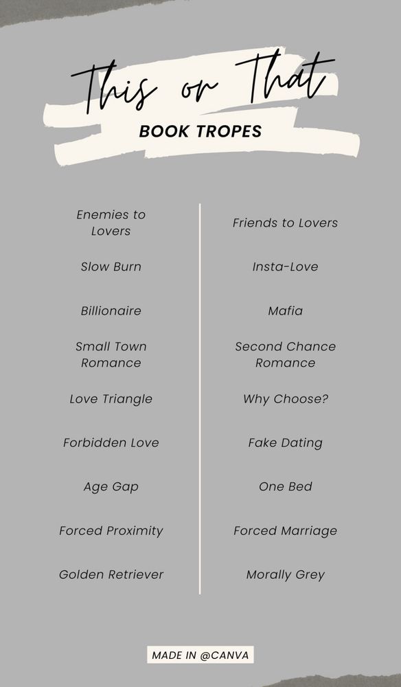 A this or that list of book tropes with no highlights 

Enemies to lovers or friends to lovers 
Slow burn or insta-love
Billionaire or mafia
Small town romance or second chance romance
Love triangle or why choose?
Forbidden love or fake dating
Age gap or one bed
Forced proximity or forced marriage
Golden retriever or morally grey