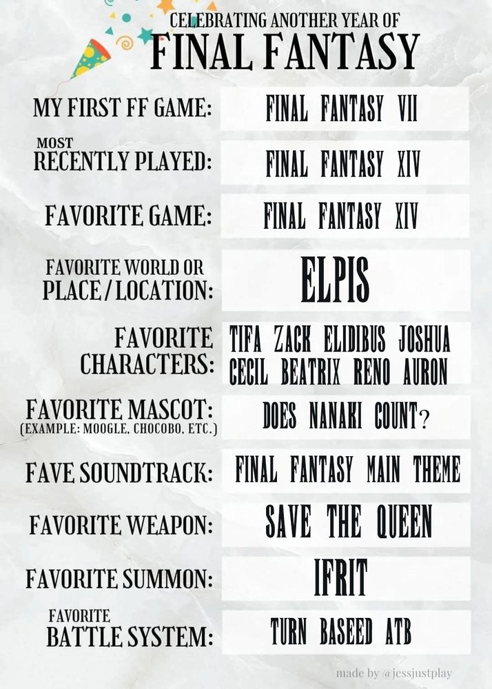 Celebrating another yea of FINAL FANTASY template.

My first FF game : FF VII
Most recently played : FF XIV
Favorite game : FF XIV
Favorite World / Place / Location : Elpis
Favorite characters : Tifa Zack Elidibus Joshua Cecil Beatrix Reno & Auron
Favorit mascot (moogle, chocobo, cactuar etc) : Does Nanaki count?
Fave soundtrack : FF Main theme
Favorite weapon : Save The Queen
Favorite Summon : Ifrit
Favorite Battle System : Turn based ATB