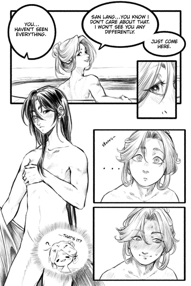 Comic depicting the scene from my fic where Xie Lian and Hua Cheng are in the bath. Xie Lian is sitting in the pool already, glancing back at Hua Cheng who is taking off his robes. 

Hua Cheng says: "You... haven't seen everything." 

Xie Lian says: "San Lang... you know I don't care about that. I won't see you any differently. Just come here."

Xie Lian stares and blushes as Hua Cheng strips, still covering his very small chest with his hand and forearm. Xie Lian can't help but think: "... that's it?" 