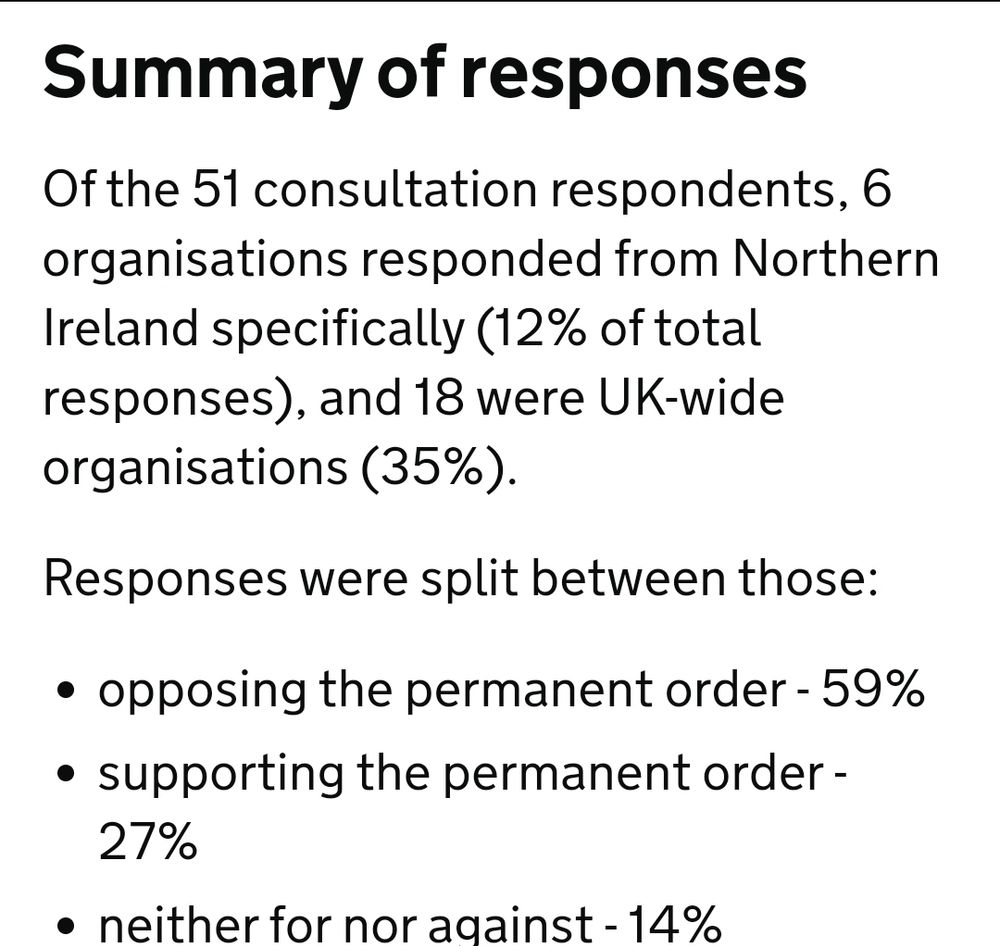 Summary of responses
Of the 51 consultation respondents, 6 organisations responded from Northern Ireland specifically (12% of total responses), and 18 were UK-wide organisations (35%).

Responses were split between those:

opposing the permanent order - 59%
supporting the permanent order - 27%
neither for nor against - 14%
Respondents (whether supporting or opposing the proposal) agreed that there was a limited evidence base to work with (with 41.2% of all respondents sharing this sentiment). On safety, respondents tended to take a different perspective depending on their overall view of the ban. Supporters of the ban questioned the safety and efficacy of puberty blockers, noting the lack of evidence of benefit. Opponents felt that there was a lack of evidence of risk, which might demonstrate that puberty blockers could be considered safe.