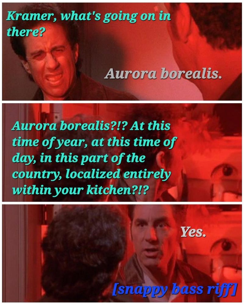 Three frames from a scene in Seinfeld, in which there is an excessively bright red light in Kramer's apartment. Text over the image is as follows:
  "Kramer, what's going on in there?"
  "Aurora borealis."
  "Aurora borealis?!? At this time of year, at this time of day, in this part of the country, localized entirely within your kitchen?!?"
  "Yes"
[Snappy bass riff]