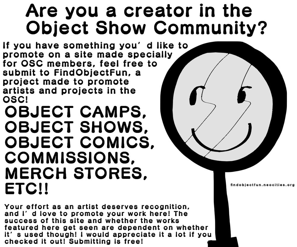 Ad with black and white text and a black and white drawing of a smiling magnifying glass.
The text reads:
“Are you a creator in the object show community? If you have something you’d like to promote on a site made specially for OSC members, feel free to submit to FindObjectFun, a project made to promote artists and projects in the OSC!”
“OBJECT CAMPS, OBJECT SHOWS, OBJECT COMICS, COMMISSIONS, MERCH STORES, ETC!!”
“Your effort as an artist deserves recognition, and I’d love to promote your work here! The success of this site and whether the works featured here get seen are dependent on whether it’s used though! I would appreciate it a lot if you checked it out! Submitting is free!”

To the other side of the magnifying glass character reads the name of the website, “FindObjectFun.com”
