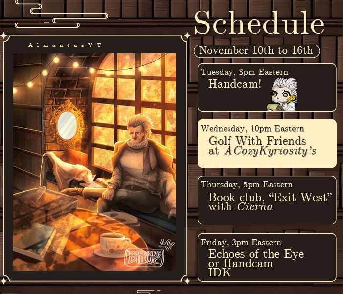 Schedule for November 10th-16th.

Tuesday, 3pm Eastern: Handcam!

Wednesday, 10pm Eastern: Golf With Friends at ACozyKyriosity's

Thursday, 5pm Eastern: Book club, "Exit West" with Cierna

Friday, 3pm Eastern: Echoes of the Eye or Handcam IDK