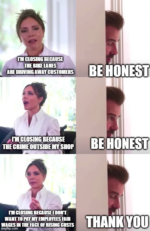 David and Victoria meme:
Victoria: I'M CLOSING BECAUSE THE BIKE LANES ARE DRIVING AWAY CUSTOMERS
David: BE HONEST
Victoria: I'M CLOSING BECAUSE THE CRIME OUTSIDE MY SHOP
David: BE HONEST
Victoria: I'M CLOSING BECAUSE I DON'T WANT TO PAY MY EMPLOYEES FAIR WAGES IN THE FACE OF RISING COSTS
David: THANK YOU