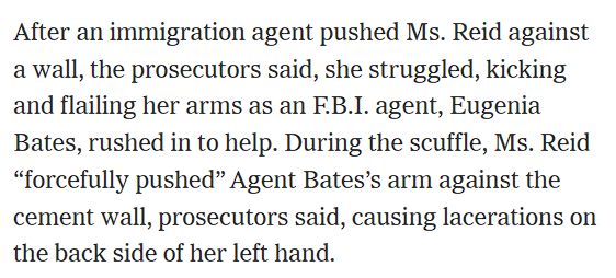 After an immigration agent pushed Ms. Reid against a wall, the prosecutors said, she struggled, kicking and flailing her arms as an F.B.I. agent, Eugenia Bates, rushed in to help. During the scuffle, Ms. Reid “forcefully pushed” Agent Bates’s arm against the cement wall, prosecutors said, causing lacerations on the back side of her left hand.