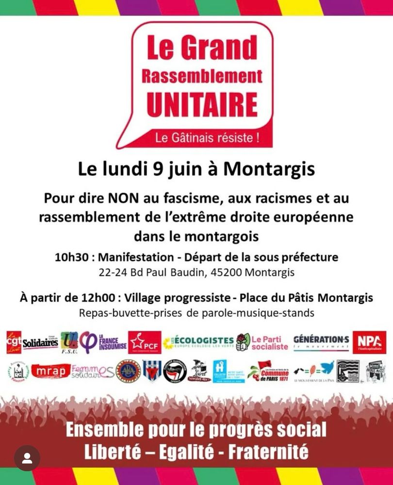 Le Grand
Rassemblement
UNITAIRE
Le Gâtinais résiste !
Le lundi 9 juin à Montargis
Pour dire NON au fascisme, aux racismes et au rassemblement de l'extrême droite européenne dans le montargois
10h30 : Manifestation - Départ de la sous préfecture
22-24 Bd Paul Baudin, 45200 Montargis
À partir de 12h00 : Village progressiste - Place du Pâtis Montargis
Repas-buvette-prises de parole-musique-stands
cgt Solidaires
FRANCE
INSOUMISE
PCF
ÉCOLOGISTES
UROPE ECOLOGIE
Le Parti
GÉNÉRATIONS
socialiste
NP/
F.S.U.
mrap
H
Commune de PARIS 1871
VENENT DELA Pou
Ensemble pour le progrès social
Liberté - Egalité - Fraternité