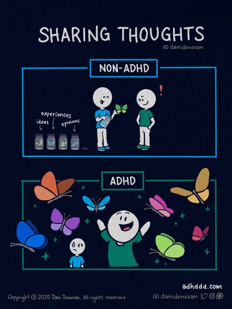 Title: “Sharing Thoughts.”

Top panel labeled “Non-ADHD”: One person carefully holds a single green butterfly taken from labeled jars of “Experiences,” “Ideas,” and “Opinions,” calmly sharing it with another person who listens with interest.

Bottom panel labeled “ADHD”: The ADHD character joyfully releases a colorful swarm of butterflies—orange, blue, purple, pink, yellow, and green—representing many thoughts and ideas all at once, while the other person looks startled and overwhelmed.

Copyright 2020 Dani Donovan (@danidonovan), adhddd.com.