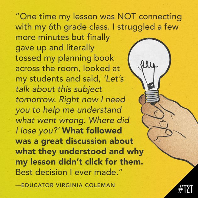 "One time my lesson was NOT connecting with my 6th grade class. I struggled a few more minutes but finally gave up and literally tossed my planning book across the room, looked at my students and said, “Let’s talk about this subject tomorrow. Right now I need you to help me understand what went wrong. Where did I lose you?” What followed was a great discussion about what they understood and why my lesson didn’t click for them. Best decision I ever made." —Educator Virginia Coleman
