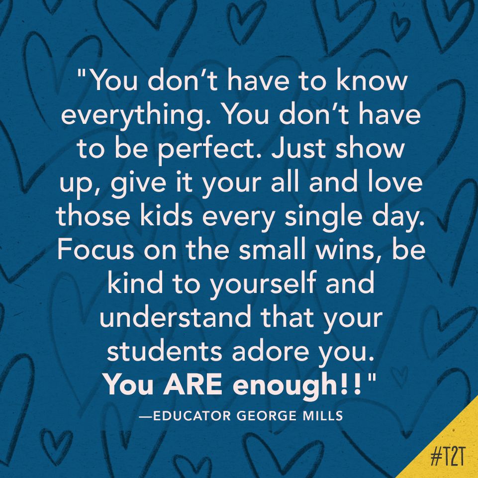 "You don’t have to know everything. You don’t have to be perfect. Just show up, give it your all and love those kids every single day. Focus on the small wins, be kind to yourself and understand that your students adore you. You ARE enough!!" —Educator George Mills
