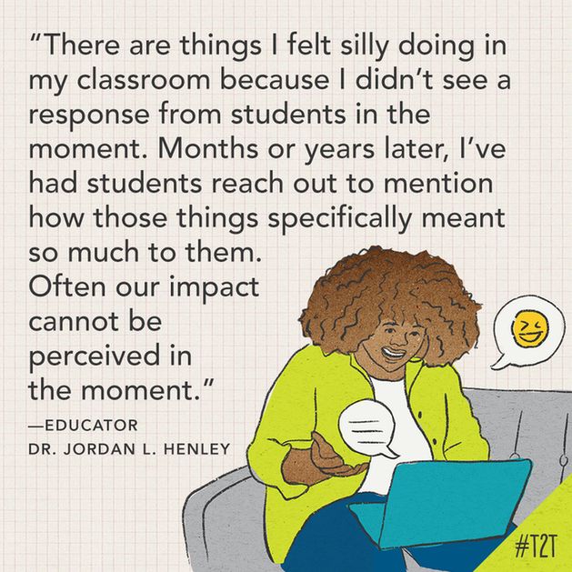 "There are things I felt silly doing in my classroom because I didn't see a response from students in the moment. Months or years later, I've had students reach out to mention how those things specifically meant so much to them. Often our impact cannot be perceived in the moment." —Educator Dr. Jordan L. Henley
