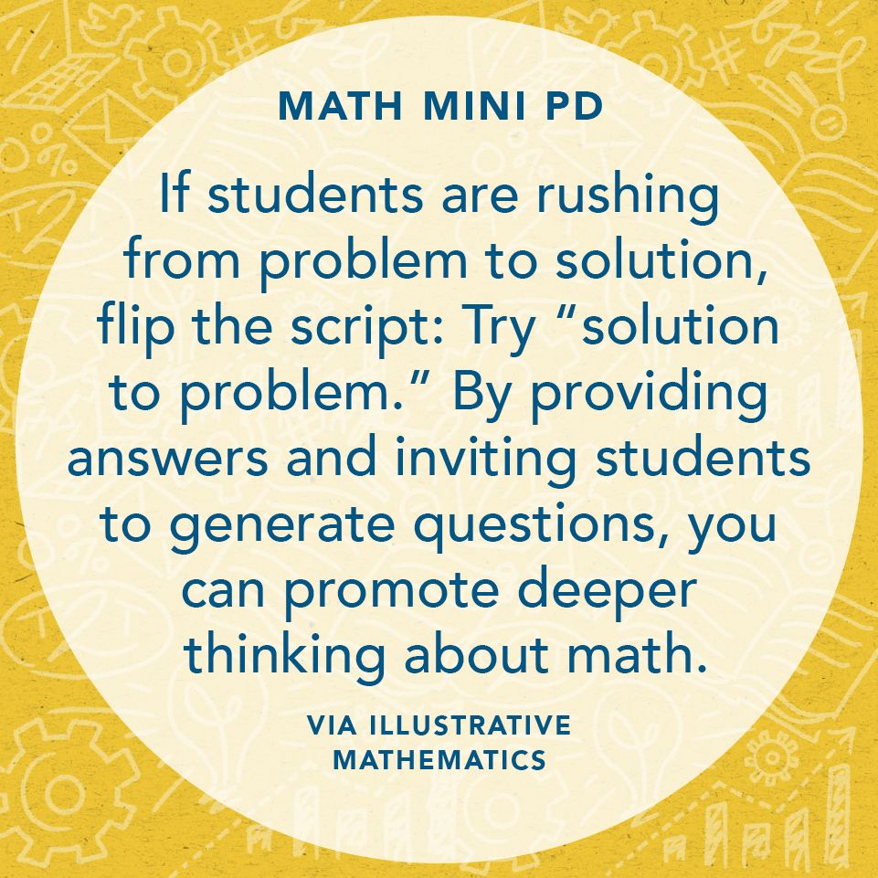"If students are rushing from problem to solution, flip the script: Try 'solution to problem.' By providing answers and inviting students to generate questions, you can promote deeper thinking about math." Via Illustrative Mathematics