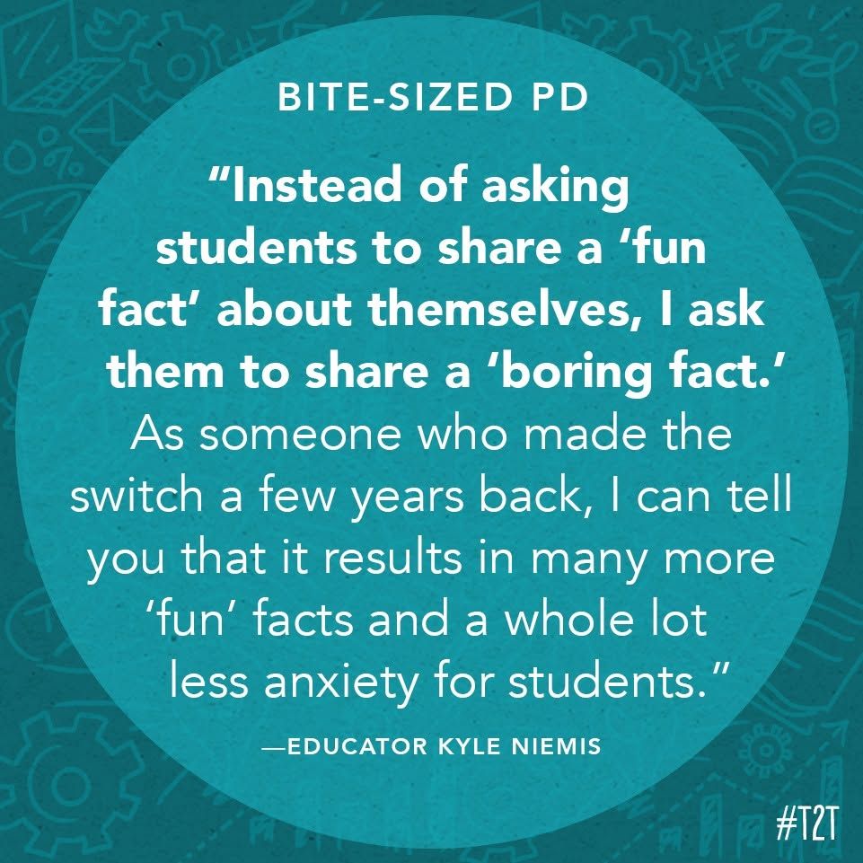 "Instead of asking students to share a 'fun fact' about themselves, I ask them to share a 'boring fact.' As someone who made the switch a few years back, I can tell you that it results in many more 'fun' facts and a whole lot less anxiety for students." —Educator Kyle Niemis