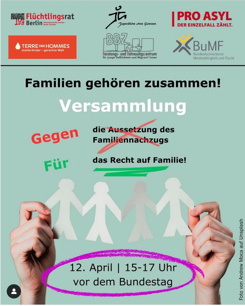 Das Bild ist eine Ankündigung für eine Demonstration am 12. April von 15 bis 17 Uhr vor dem Bundestag in Berlin gegen die Aussetzung des Familiennachzugs und für das Recht auf Familie.

Das Bild zeigt einen hellblauen Hintergrund mit dem Slogan „Familien gehören zusammen!“ in großer Schrift. Darunter steht „Versammlung“ und, in zwei vertikalen Spalten, „Gegen die Aussetzung des Familiennachzugs“ und „Für das Recht auf Familie!“. Im Zentrum des Bildes halten zwei Hände eine Kette aus fünf Papierfiguren, die Menschen darstellen; drei sind weiß und zwei sind grau. Die Papierfiguren halten sich an den Händen. Die Atmosphäre ist ernst und appelliert an Mitgefühl und Gerechtigkeit. Im oberen Bereich des Bildes befinden sich die Logos verschiedener Organisationen, die die Demonstration unterstützen, darunter „Flüchtlingsrat Berlin“, „Terre des Hommes“, „Jugendliche ohne Grenzen“, „PRO ASYL“, und „BuMF“. Unten ist das Datum und die Uhrzeit der Demonstration sowie der Ort (vor dem Bundestag) vermerkt. Der gesamte Bildaufbau ist klar und übersichtlich gestaltet, um die Botschaft effektiv zu vermitteln. Die Farbwahl ist dezent und drückt Ernsthaftigkeit aus.