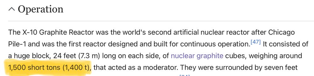 wikipedia quote: “ The X-10 Graphite Reactor was the world's second artificial nuclear reactor after Chicago Pile-1 and was the first reactor designed and built for continuous operation.[47] It consisted of a huge block, 24 feet (7.3 m) long on each side, of nuclear graphite cubes, weighing around 1,500 short tons (1,400 t), that acted as a moderator.”