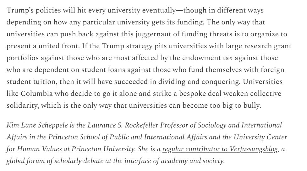 People on Trump’s team have targeted all the ways universities keep themselves afloat financially, not just by making deals but by changing the law, by using the discretion that they have over other programs universities rely on (like student visas) and by using their regulatory enforcement and prosecutorial power (especially through enforcement of anti-discrimination law) to leverage what universities do.

Trump’s policies will hit every university eventually—though in different ways depending on how any particular university gets its funding. The only way that universities can push back against this juggernaut of funding threats is to organize to present a united front. If the Trump strategy pits universities with large research grant portfolios against those who are most affected by the endowment tax against those who are dependent on student loans against those who fund themselves with foreign student tuition, then it will have succeeded in dividing and conquering. Universities like Columbia who decide to go it alone and strike a bespoke deal weaken collective solidarity, which is the only way that universities can become too big to bully.