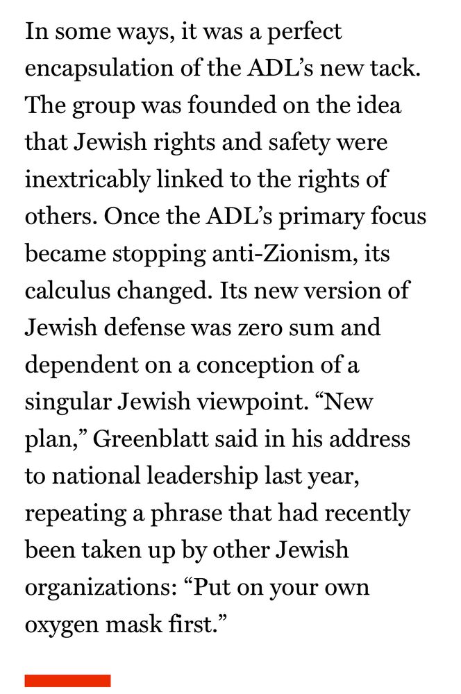 In some ways, it was a perfect encapsulation of the ADL's new tack.
The group was founded on the idea that Jewish rights and safety were inextricably linked to the rights of others. Once the ADL's primary focus became stopping anti-Zionism, its calculus changed. Its new version of Jewish defense was zero sum and dependent on a conception of a singular Jewish viewpoint. "New plan," Greenblatt said in his address to national leadership last year, repeating a phrase that had recently been taken up by other Jewish organizations: "Put on your own oxygen mask first."