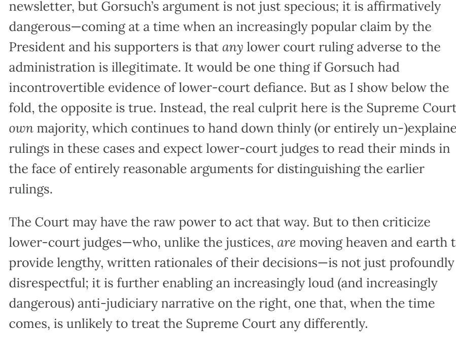  Gorsuch’s argument is not just specious; it is affirmatively dangerous—coming at a time when an increasingly popular claim by the President and his supporters is that any lower court ruling adverse to the administration is illegitimate. It would be one thing if Gorsuch had incontrovertible evidence of lower-court defiance. But as I show below the fold, the opposite is true. Instead, the real culprit here is the Supreme Court’s own majority, which continues to hand down thinly (or entirely un-)explained rulings in these cases and expect lower-court judges to read their minds in the face of entirely reasonable arguments for distinguishing the earlier rulings. The Court may have the raw power to act that way. But to then criticize lower-court judges—who, unlike the justices, are moving heaven and earth to provide lengthy, written rationales of their decisions—is not just profoundly disrespectful; it is further enabling an increasingly loud (and increasingly dangerous) anti-judiciary narrative on the right, one that, when the time comes, is unlikely to treat the Supreme Court any differently.