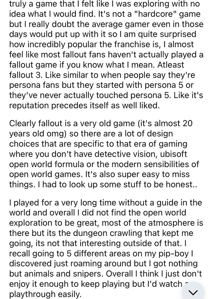 idea what I would find. It's not a "hardcore" game but I really doubt the average gamer even in those days would put up with it so I am quite surprised how incredibly popular the franchise is, I almost feel like most fallout fans haven't actually played a fallout game if you know what I mean. Atleast fallout 3. Like similar to when people say they're persona fans but they started with persona 5 or they've never actually touched persona 5. Like it's reputation precedes itself as well liked.

Clearly fallout is a very old game (it's almost 20 years old omg) so there are a lot of design choices that are specific to that era of gaming where you don't have detective vision, ubisoft open world formula or the modern sensibilities of open world games. It's also super easy to miss things. I had to look up some stuff to be honest..

I played for a very long time without a guide in the world and overall I did not find the open world exploration to be great, most of the atmosphere is there but its the dungeon crawling that kept me going, its not that interesting outside of that. I recall going to 5 different areas on my pip-boy I discovered just roaming around but I got nothing but animals and snipers. Overall I think I just don't enjoy it enough to keep playing but I'd watch a playthrough easily.