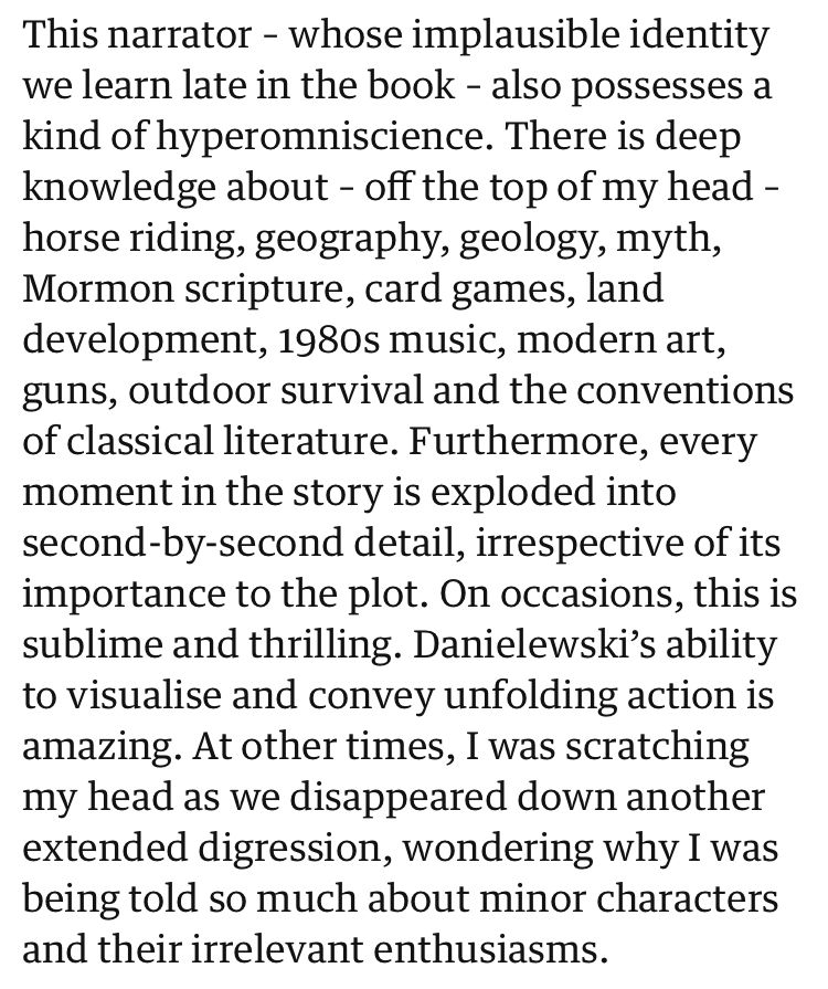 This narrator – whose implausible identity we learn late in the book – also possesses a kind of hyperomniscience. There is deep knowledge about – off the top of my head – horse riding, geography, geology, myth, Mormon scripture, card games, land development, 1980s music, modern art, guns, outdoor survival and the conventions of classical literature. Furthermore, every moment in the story is exploded into second-by-second detail, irrespective of its importance to the plot. On occasions, this is sublime and thrilling. Danielewski’s ability to visualise and convey unfolding action is amazing. At other times, I was scratching my head as we disappeared down another extended digression, wondering why I was being told so much about minor characters and their irrelevant enthusiasms.