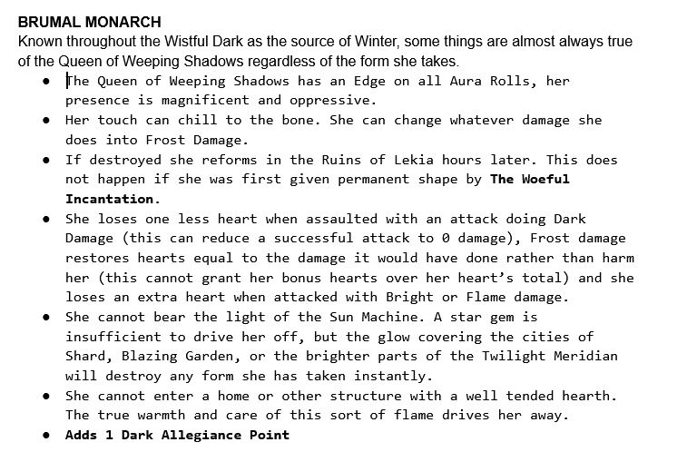 Text:
BRUMAL MONARCH
Known throughout the Wistful Dark as the source of Winter, some things are almost always true of the Queen of Weeping Shadows regardless of the form she takes.
The Queen of Weeping Shadows has an Edge on all Aura Rolls, her presence is magnificent and oppressive.
Her touch can chill to the bone. She can change whatever damage she does into Frost Damage.
If destroyed she reforms in the Ruins of Lekia hours later. This does not happen if she was first given permanent shape by The Woeful Incantation.
She loses one less heart when assaulted with an attack doing Dark Damage (this can reduce a successful attack to 0 damage), Frost damage restores hearts equal to the damage it would have done rather than harm her (this cannot grant her bonus hearts over her heart’s total) and she loses an extra heart when attacked with Bright or Flame damage.
She cannot bear the light of the Sun Machine. A star gem is insufficient to drive her off, but the glow covering the cities of Shard, Blazing Garden, or the brighter parts of the Twilight Meridian will destroy any form she has taken instantly.
She cannot enter a home or other structure with a well tended hearth. The true warmth and care of this sort of flame drives her away.
Adds 1 Dark Allegiance Point
