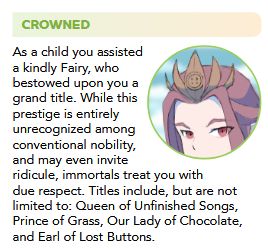 Picture of a woman wearing an odd crown with the text: As a child you assisted a kindly Fairy, who bestowed upon you a grand title. While this prestige is entirely unrecognized among conventional nobility, and may even invite ridicule, immortals treat you with due respect. Titles include, but are not limited to: Queen of Unfinished Songs, Prince of Grass, Our Lady of Chocolate, and Earl of Lost Buttons