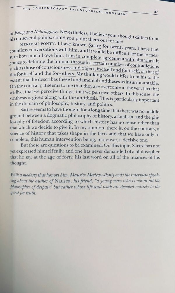 Merleau-Ponty. The Contemporary Philosophical Movement. 

“I have known Sartre for twenty years. I have had countless conversations with him, and it would be difficult for me to mea sure how much I owe him. I am in complete agreement with him when it comes to defining the human through a certain number of contradictions such as those of consciousness and object, in-itself and for-itself, or that of the for-itself and the for-others. My thinking would differ from his to the extent that he describes these fundamental antitheses as insurmountable.

On the contrary, it seems to me that they are overcome in the very fact that we live, that we perceive things, that we perceive others. In this sense, the synthesis is given along with the antithesis. This is particularly important in the domain of philosophy, history, and politics.

Sartre seems to have thought for a long time that there was no middle ground between a dogmatic philosophy of history, a fatalism, and the philosophy of freedom according to which history has no sense other than that which we decide to give it. In my opinion, there is, on the contrary, a science of history that takes shape in the facts and that we have only to complete, this human intervention being, moreover, a decisive one.

But these are questions to be examined. On this topic, Sartre has not yet expressed himself fully, and one has never demanded of a philosopher that he say, at the age of forty, his last word on all of the nuances of his thought.”
