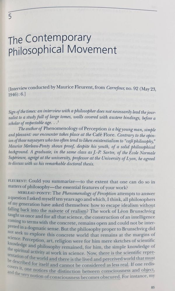 Merleau-Ponty. The Contemporary Philosophical Movement. 

From an interview with Maurice Fleurent, Carrefour, no. 92 (23 May 1946).

“The Phenomenology of Perception attempts to answer a question I asked myself ten years ago and which, I think, all philosophers of my generation have asked themselves: how to escape idealism without falling back into the naivete of realism?”