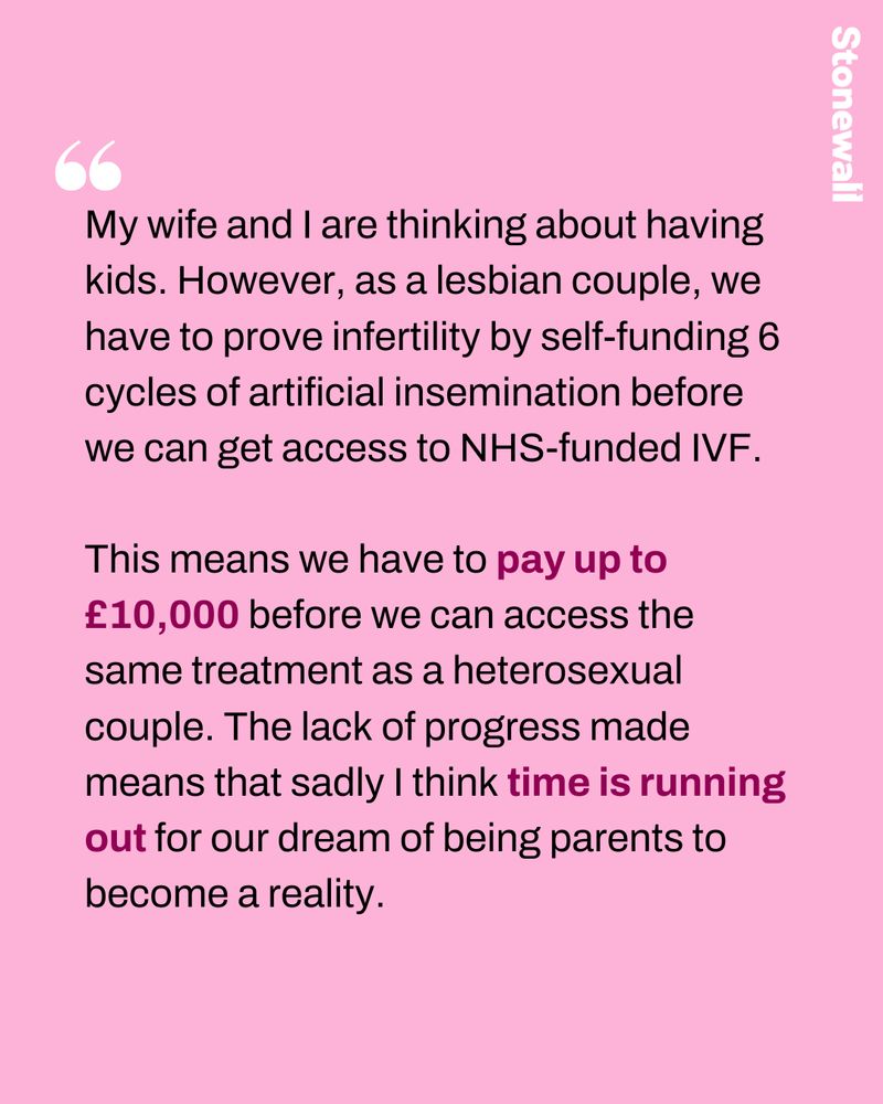 My wife and I are thinking about having kids. However, as a lesbian couple, we have to prove infertility by self-funding 6 cycles of artificial insemination before we can get access to NHS-funded IVF.

This means we have to pay up to £10,000 before we can access the same treatment as a heterosexual couple. The lack of progress made means that sadly I think time is running out for our dream of being parents to become a reality. 