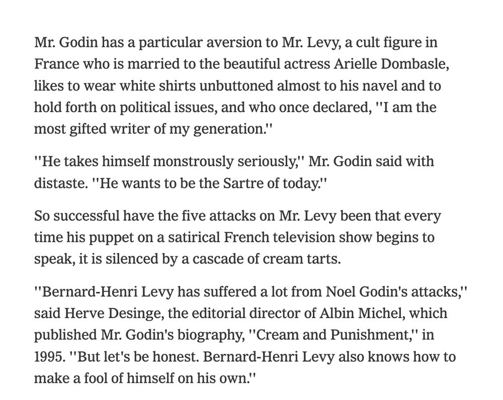 Mr. Godin has a particular aversion to Mr. Levy, a cult figure in France who is married to the beautiful actress Arielle Dombasle, likes to wear white shirts unbuttoned almost to his navel and to hold forth on political issues, and who once declared, ''I am the most gifted writer of my generation.''

''He takes himself monstrously seriously,'' Mr. Godin said with distaste. ''He wants to be the Sartre of today.''

So successful have the five attacks on Mr. Levy been that every time his puppet on a satirical French television show begins to speak, it is silenced by a cascade of cream tarts.

''Bernard-Henri Levy has suffered a lot from Noel Godin's attacks,'' said Herve Desinge, the editorial director of Albin Michel, which published Mr. Godin's biography, ''Cream and Punishment,'' in 1995. ''But let's be honest. Bernard-Henri Levy also knows how to make a fool of himself on his own.''