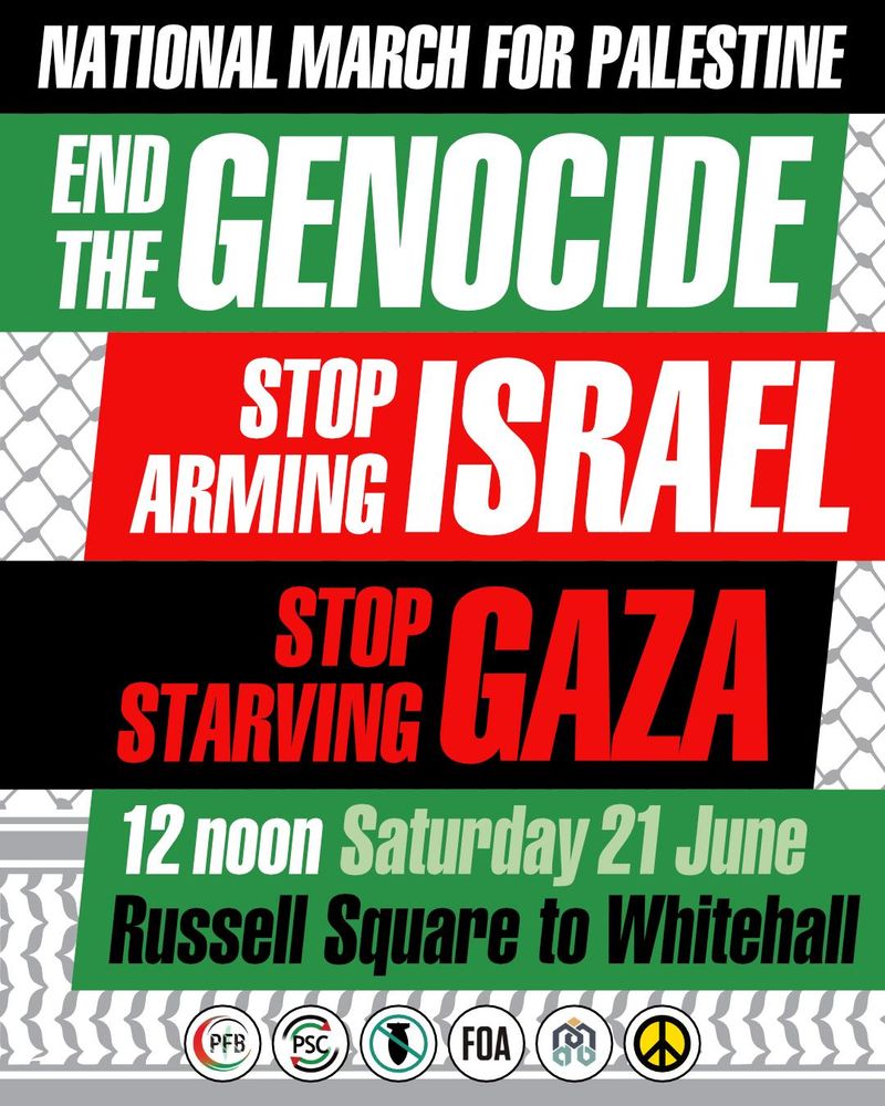 National march for Palestine. End the genocide. Stop arming Israel. Stop Starving Gaza. 12 noon Saturday 21 June. Russell Square to Whitehall.