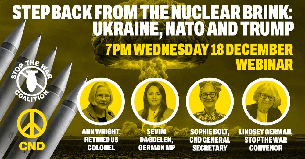 Graphic with missiles and mushroom cloud in the background, logos of CND and Stop the War Coalition, and pictures of speakers. Text reads: "Step back from the nuclear brink: Ukraine, NATO and Trump. 7pm Wednesday 18 December. Webinar. Ann Wright, Retired US colonel; Sevim Dagdelen, German MP; Sophie Bolt, CND General Secretary; Lindsey German, Stop the War Convenor"