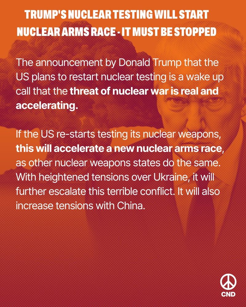 Page 1 of 3 CND statement in response to Donald Trump's announcement that the US will resume nuclear testing. Text reads: "TRUMP'S NUCLEAR TESTING WILL START NUCLEAR ARMS RACE - IT MUST BE STOPPED The announcement by Donald Trump that the US plans to restart nuclear testing is a wake up call that the threat of nuclear war is real and accelerating.

If the US re-starts testing its nuclear weapons, this will accelerate a new nuclear arms race, as other nuclear weapons states do the same. With heightened tensions over Ukraine, it will further escalate this terrible conflict. It will also increase tensions with China..."
