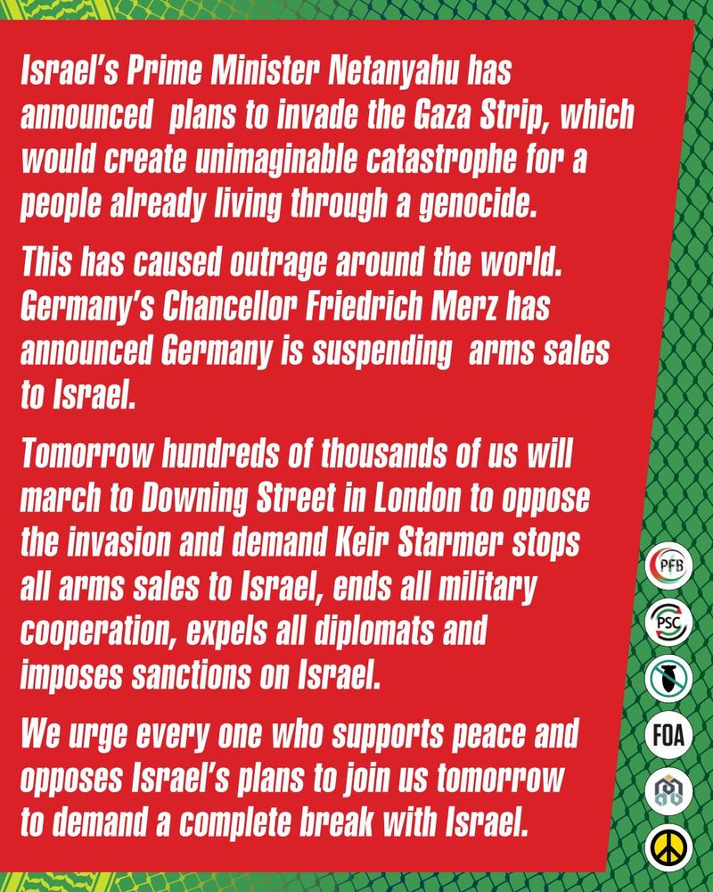 Graphic with statement from the Palestine Coalition. Israel's Prime Minister Netanyahu has announced plans to invade the Gaza Strip, which would create unimaginable catastrophe for a people already living through a genocide. This has caused outrage around the world. Germany's Chancellor Friedrich Merz has announced Germany is suspending arms sales to Israel. 

Tomorrow hundreds of thousands of us will march to Downign Street in London to oppose the invasion and demand Keir Starmer stops all arms sales to Israel, ends all military cooperation, expels all diplomats and imposes sanctions on Israel. 

We urge every one who supports peace and opposes israel's plans to join us tomorrow to demand a complete break Israel. 